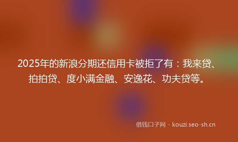 2025年的新浪分期还信用卡被拒了有：我来贷、拍拍贷、度小满金融、安逸花、功夫贷等。