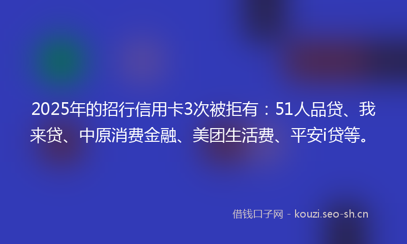 2025年的招行信用卡3次被拒有：51人品贷、我来贷、中原消费金融、美团生活费、平安i贷等。