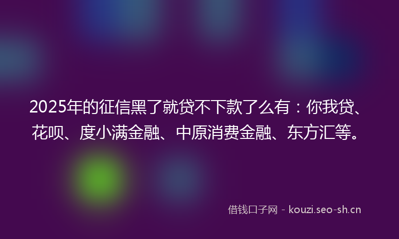 2025年的征信黑了就贷不下款了么有：你我贷、花呗、度小满金融、中原消费金融、东方汇等。