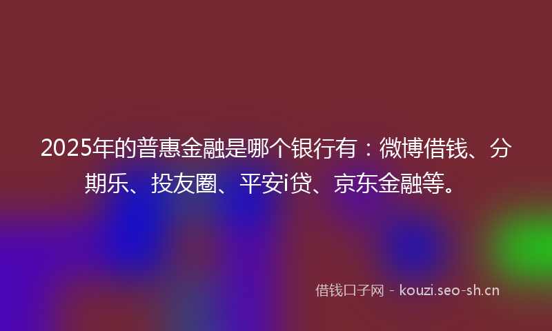2025年的普惠金融是哪个银行有：微博借钱、分期乐、投友圈、平安i贷、京东金融等。