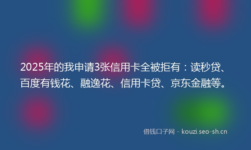 2025年的我申请3张信用卡全被拒有：读秒贷、百度有钱花、融逸花、信用卡贷、京东金融等。