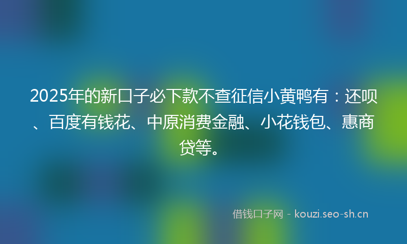 2025年的新口子必下款不查征信小黄鸭有：还呗、百度有钱花、中原消费金融、小花钱包、惠商贷等。