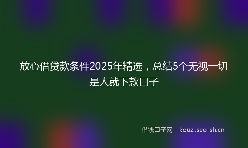 放心借贷款条件2025年精选，总结5个无视一切是人就下款口子
