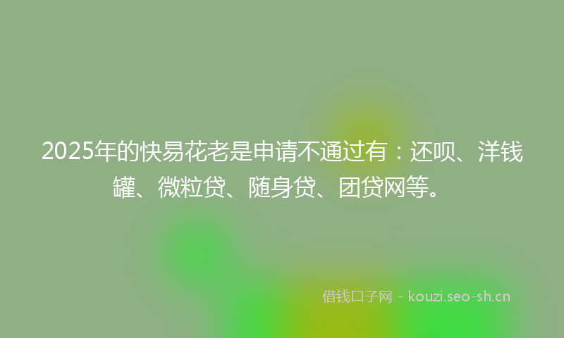 2025年的快易花老是申请不通过有：还呗、洋钱罐、微粒贷、随身贷、团贷网等。