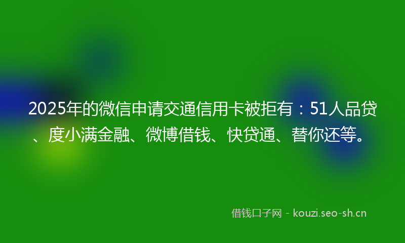 2025年的微信申请交通信用卡被拒有：51人品贷、度小满金融、微博借钱、快贷通、替你还等。