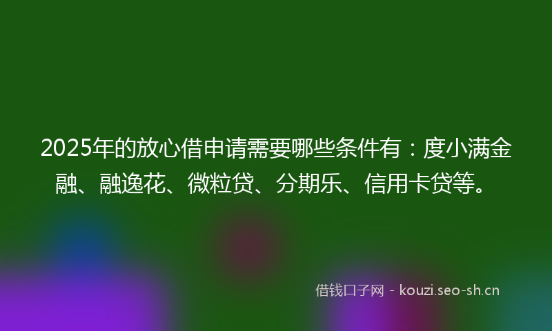 2025年的放心借申请需要哪些条件有：度小满金融、融逸花、微粒贷、分期乐、信用卡贷等。