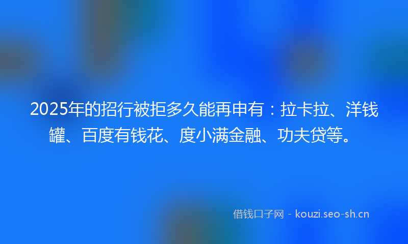 2025年的招行被拒多久能再申有：拉卡拉、洋钱罐、百度有钱花、度小满金融、功夫贷等。