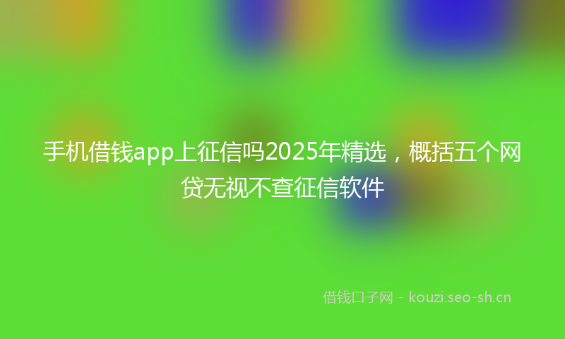 手机借钱app上征信吗2025年精选，概括五个网贷无视不查征信软件