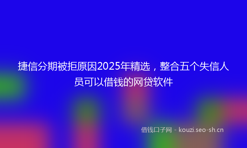 捷信分期被拒原因2025年精选，整合五个失信人员可以借钱的网贷软件