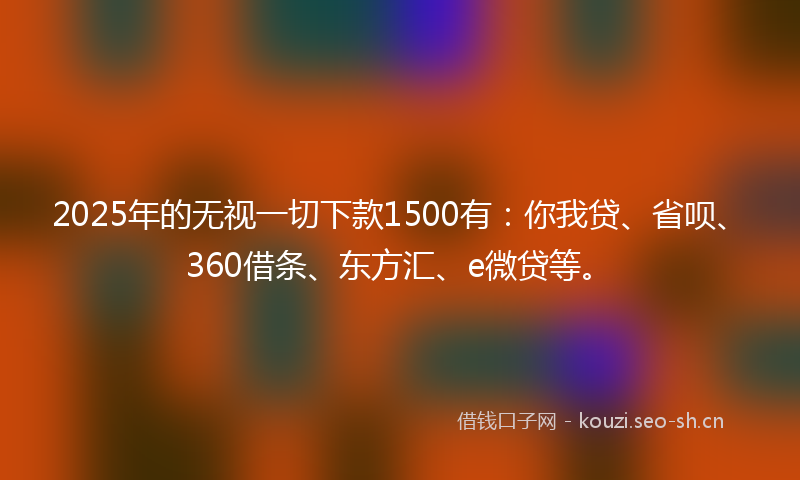2025年的无视一切下款1500有：你我贷、省呗、360借条、东方汇、e微贷等。