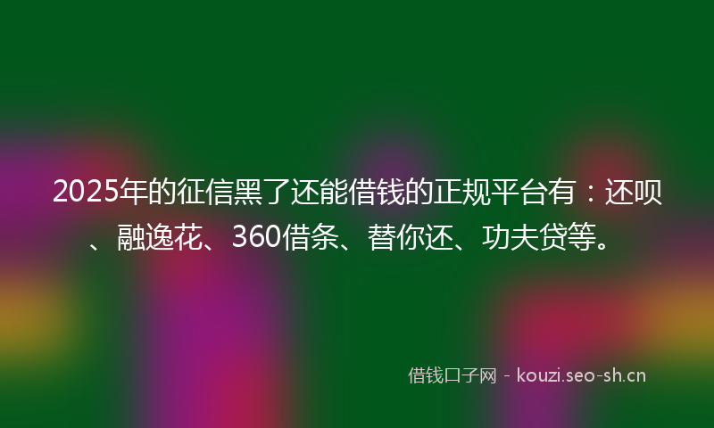 2025年的征信黑了还能借钱的正规平台有：还呗、融逸花、360借条、替你还、功夫贷等。