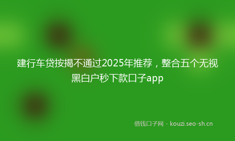 建行车贷按揭不通过2025年推荐，整合五个无视黑白户秒下款口子app
