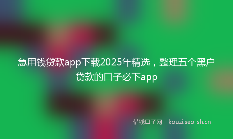 急用钱贷款app下载2025年精选，整理五个黑户贷款的口子必下app