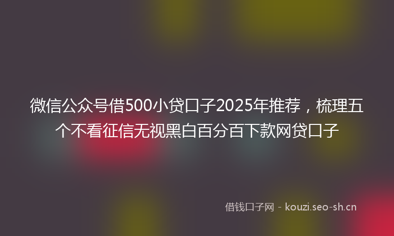 微信公众号借500小贷口子2025年推荐，梳理五个不看征信无视黑白百分百下款网贷口子