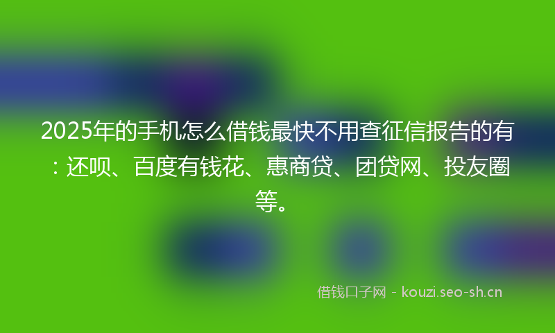 2025年的手机怎么借钱最快不用查征信报告的有：还呗、百度有钱花、惠商贷、团贷网、投友圈等。