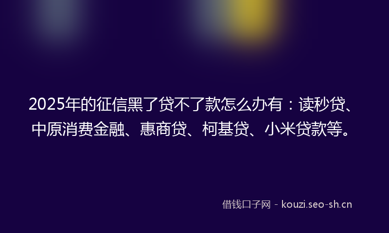 2025年的征信黑了贷不了款怎么办有：读秒贷、中原消费金融、惠商贷、柯基贷、小米贷款等。