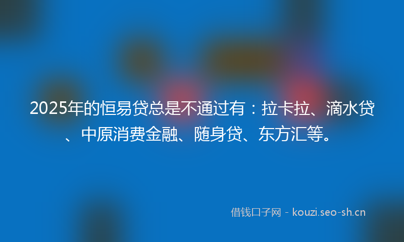 2025年的恒易贷总是不通过有：拉卡拉、滴水贷、中原消费金融、随身贷、东方汇等。
