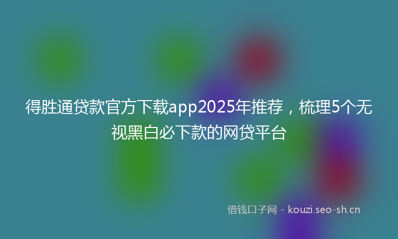 得胜通贷款官方下载app2025年推荐，梳理5个无视黑白必下款的网贷平台