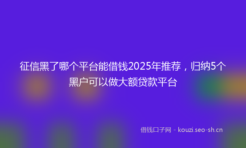 征信黑了哪个平台能借钱2025年推荐，归纳5个黑户可以做大额贷款平台