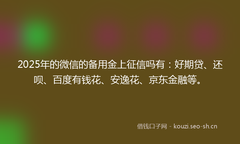 2025年的微信的备用金上征信吗有：好期贷、还呗、百度有钱花、安逸花、京东金融等。