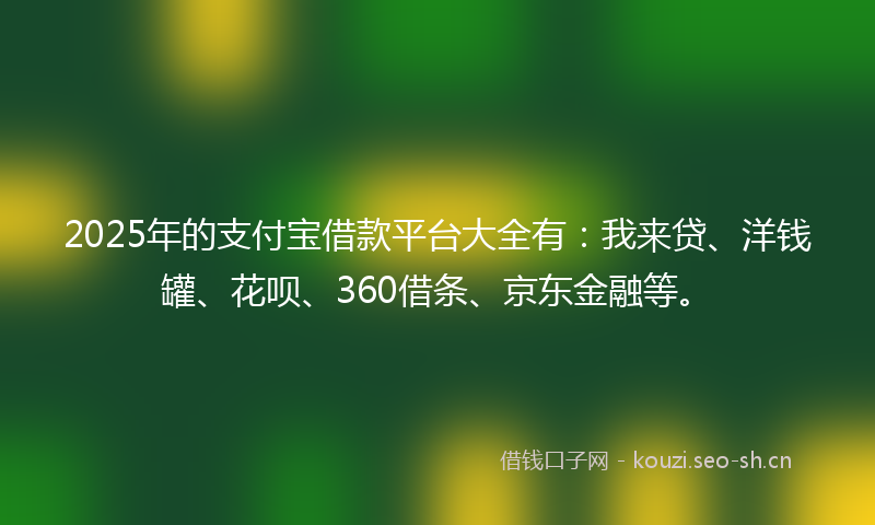 2025年的支付宝借款平台大全有：我来贷、洋钱罐、花呗、360借条、京东金融等。