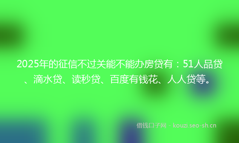 2025年的征信不过关能不能办房贷有：51人品贷、滴水贷、读秒贷、百度有钱花、人人贷等。