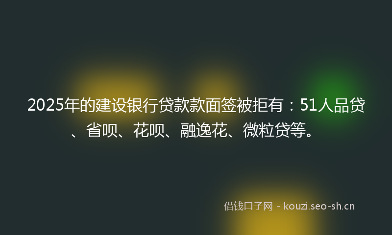 2025年的建设银行贷款款面签被拒有：51人品贷、省呗、花呗、融逸花、微粒贷等。