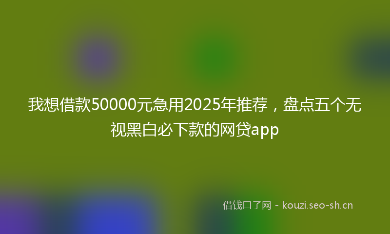 我想借款50000元急用2025年推荐，盘点五个无视黑白必下款的网贷app