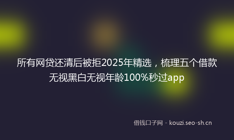 所有网贷还清后被拒2025年精选，梳理五个借款无视黑白无视年龄100%秒过app