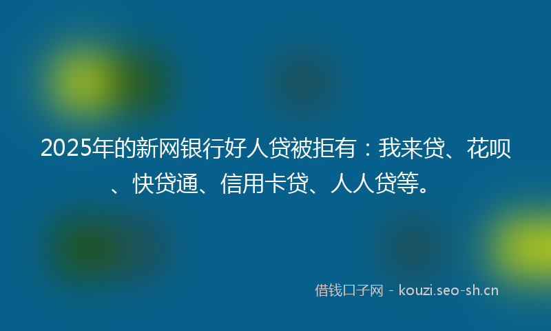 2025年的新网银行好人贷被拒有：我来贷、花呗、快贷通、信用卡贷、人人贷等。