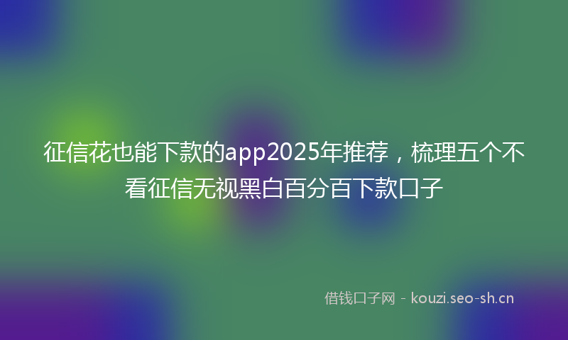 征信花也能下款的app2025年推荐，梳理五个不看征信无视黑白百分百下款口子