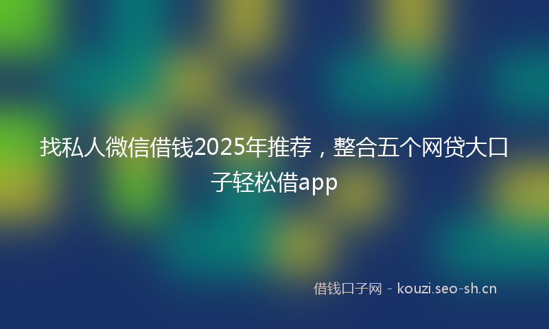 找私人微信借钱2025年推荐，整合五个网贷大口子轻松借app
