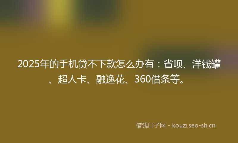 2025年的手机贷不下款怎么办有：省呗、洋钱罐、超人卡、融逸花、360借条等。