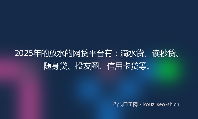 2025年的放水的网贷平台有：滴水贷、读秒贷、随身贷、投友圈、信用卡贷等。