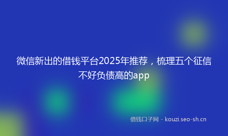 微信新出的借钱平台2025年推荐，梳理五个征信不好负债高的app