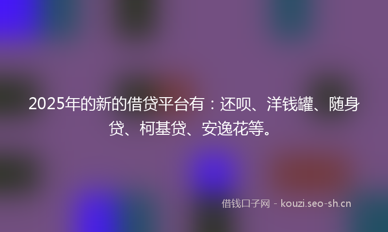 2025年的新的借贷平台有：还呗、洋钱罐、随身贷、柯基贷、安逸花等。