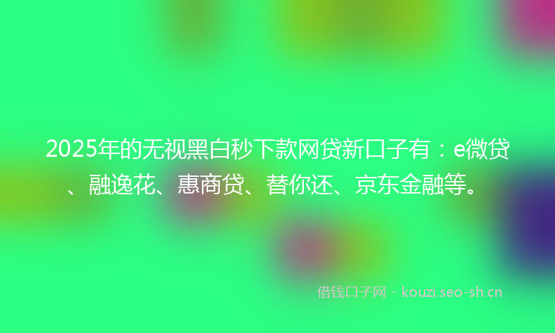 2025年的无视黑白秒下款网贷新口子有：e微贷、融逸花、惠商贷、替你还、京东金融等。