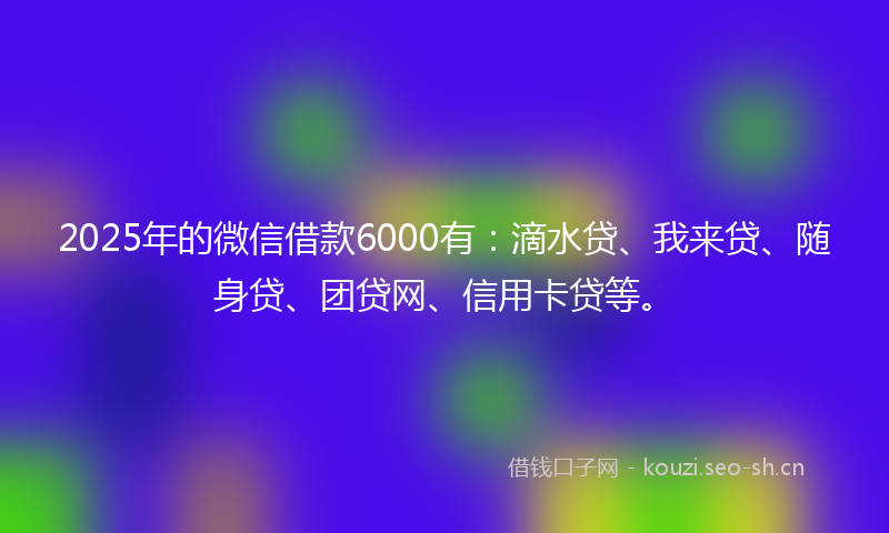 2025年的微信借款6000有：滴水贷、我来贷、随身贷、团贷网、信用卡贷等。