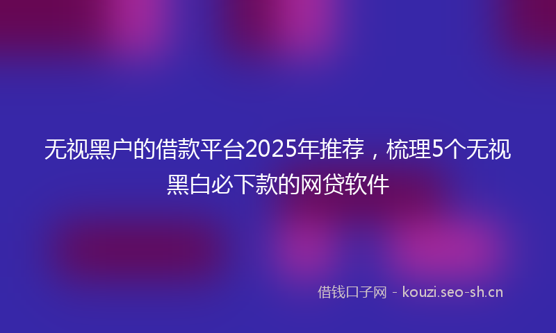 无视黑户的借款平台2025年推荐，梳理5个无视黑白必下款的网贷软件