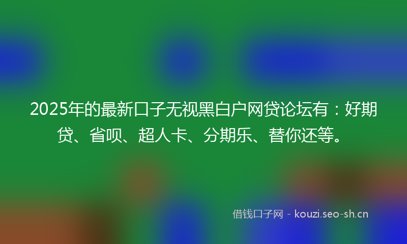 2025年的最新口子无视黑白户网贷论坛有：好期贷、省呗、超人卡、分期乐、替你还等。