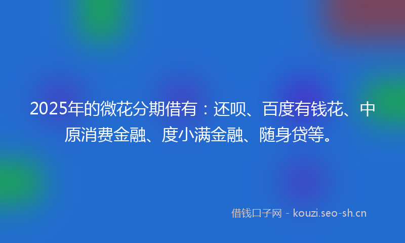 2025年的微花分期借有：还呗、百度有钱花、中原消费金融、度小满金融、随身贷等。