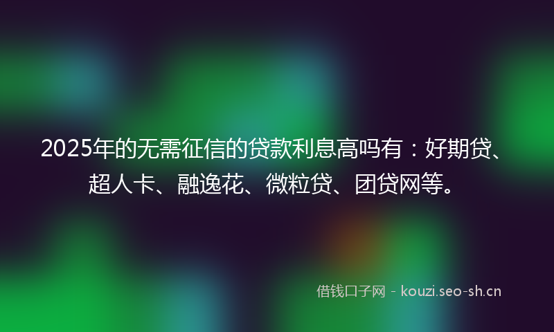 2025年的无需征信的贷款利息高吗有：好期贷、超人卡、融逸花、微粒贷、团贷网等。