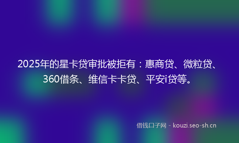 2025年的星卡贷审批被拒有：惠商贷、微粒贷、360借条、维信卡卡贷、平安i贷等。