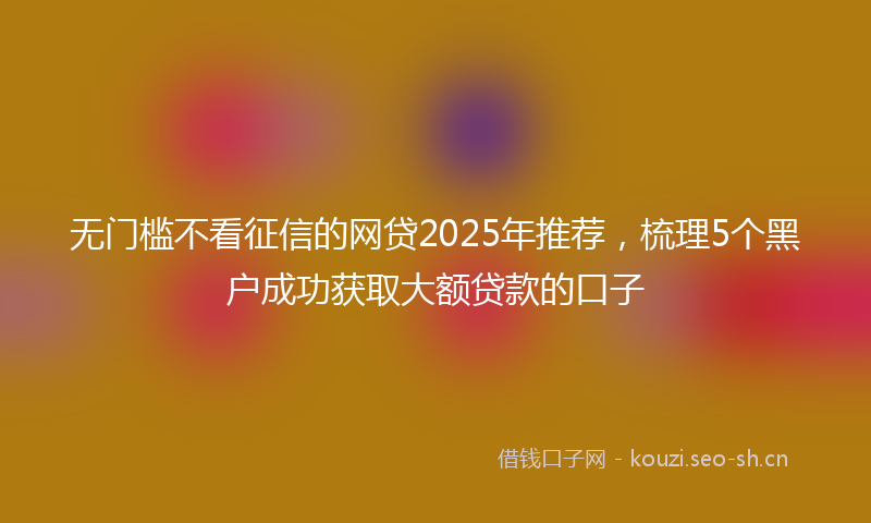 无门槛不看征信的网贷2025年推荐，梳理5个黑户成功获取大额贷款的口子