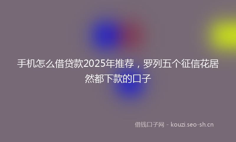 手机怎么借贷款2025年推荐，罗列五个征信花居然都下款的口子