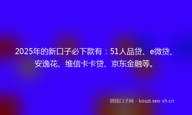2025年的新口子必下款有:51人品贷、e微贷、安逸花、维信卡卡贷、京东金融等。