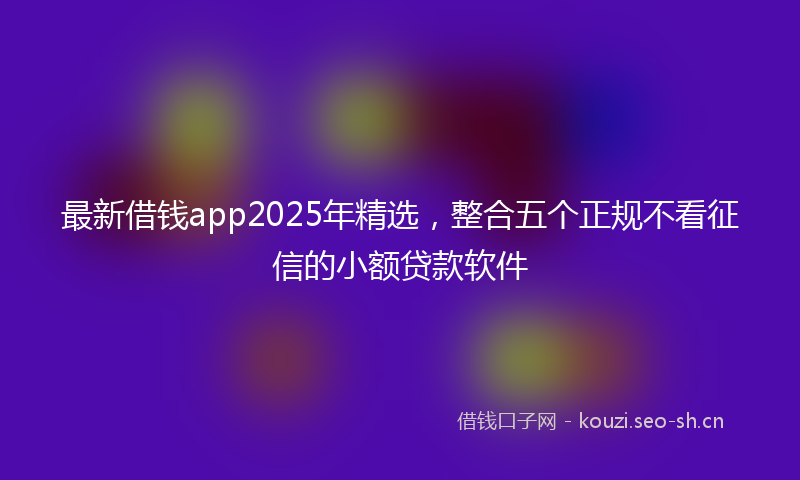 最新借钱app2025年精选，整合五个正规不看征信的小额贷款软件