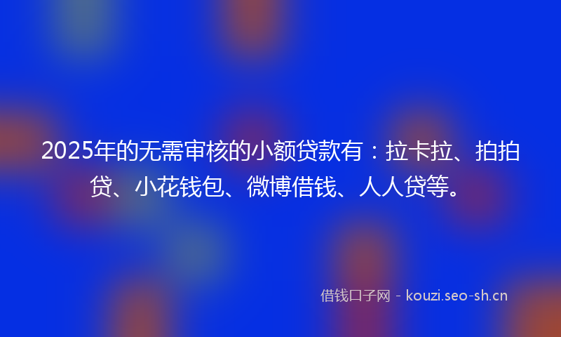2025年的无需审核的小额贷款有：拉卡拉、拍拍贷、小花钱包、微博借钱、人人贷等。
