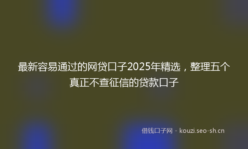 最新容易通过的网贷口子2025年精选，整理五个真正不查征信的贷款口子