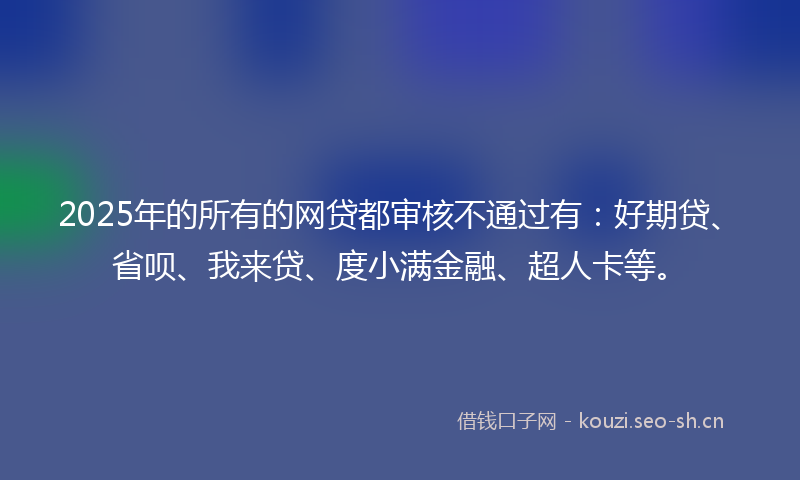 2025年的所有的网贷都审核不通过有：好期贷、省呗、我来贷、度小满金融、超人卡等。